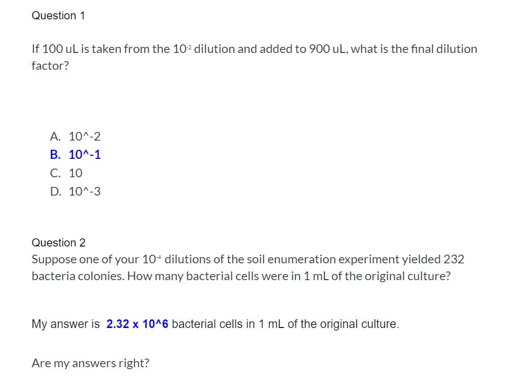 Question 1
If 100 uL is taken from the 10² dilution and added to 900 uL, what is the final dilution
factor?
A. 10^-2
B. 10^-1
C. 10
D. 10^-3
Question 2
Suppose one of your 104 dilutions of the soil enumeration experiment yielded 232
bacteria colonies. How many bacterial cells were in 1 mL of the original culture?
My answer is 2.32 x 10^6 bacterial cells in 1 mL of the original culture.
Are my answers right?