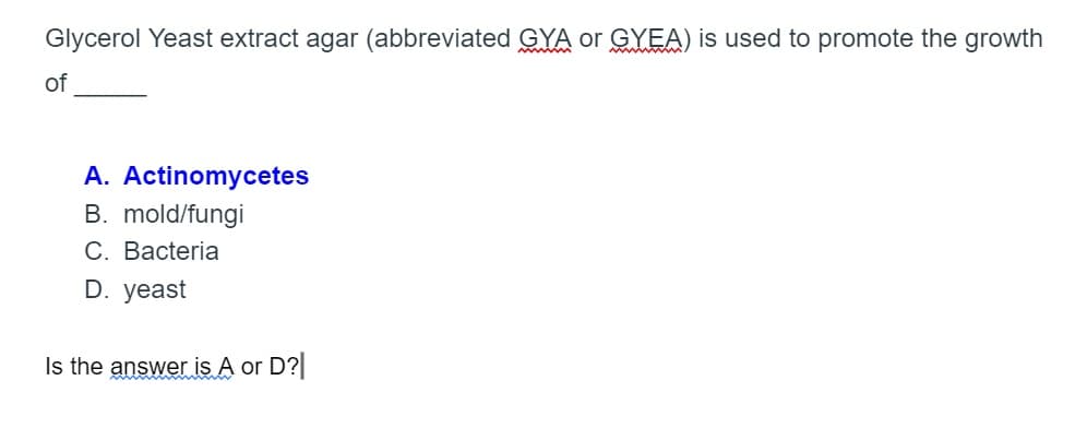 Glycerol Yeast extract agar (abbreviated GYA or GYEA) is used to promote the growth
of
A. Actinomycetes
B. mold/fungi
C. Bacteria
D. yeast
Is the answer is A or D?
