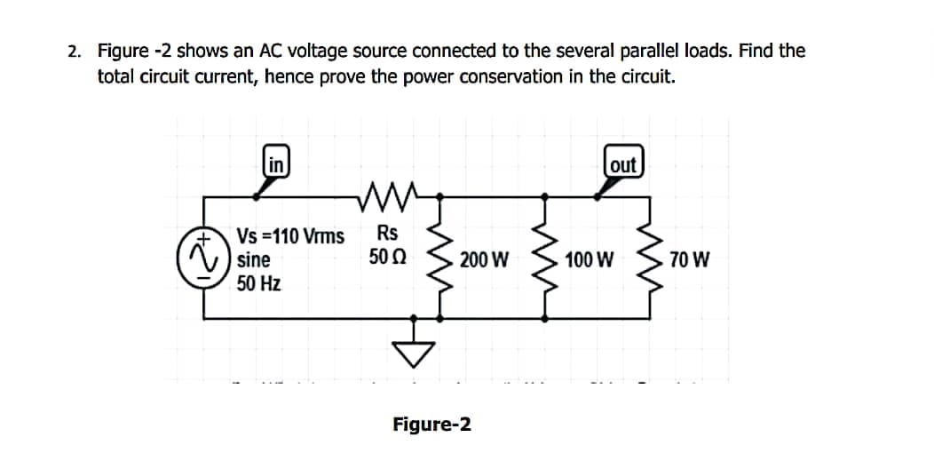 2. Figure -2 shows an AC voltage source connected to the several parallel loads. Find the
total circuit current, hence prove the power conservation in the circuit.
in
out
+ Vs=110 Vrms Rs
-----
sine
50 Ω
200 W
100 W
70 W
50 Hz
Figure-2
