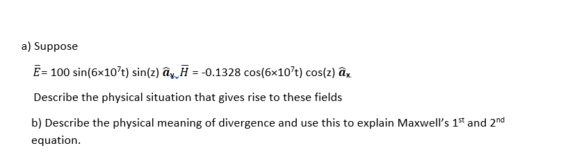 a) Suppose
E= 100 sin(6x10't) sin(z) ây, H = -0.1328 cos(6x10't) cos(z) âx.
Describe the physical situation that gives rise to these fields
b) Describe the physical meaning of divergence and use this to explain Maxwell's 1st and 2nd
equation.
