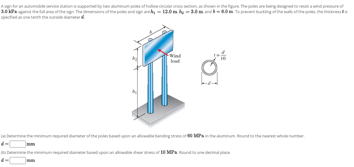 A sign for an automobile service station is supported by two aluminum poles of hollow circular cross section, as shown in the figure. The poles are being designed to resist a wind pressure of
3.0 kPa against the full area of the sign. The dimensions of the poles and sign are h1 = 12.0 m. h2 = 3.0 m. and b = 6.0 m. To prevent buckling of the walls of the poles, the thickness t is
specified as one tenth the outside diameter d.
Wind
load
(a) Determine the minimum required diameter of the poles based upon an allowable bending stress of 60 MPa in the aluminum. Round to the nearest whole number.
d =
mm
(b) Determine the minimum required diameter based upon an allowable shear stress of 10 MPa. Round to one decimal place.
d
mm
