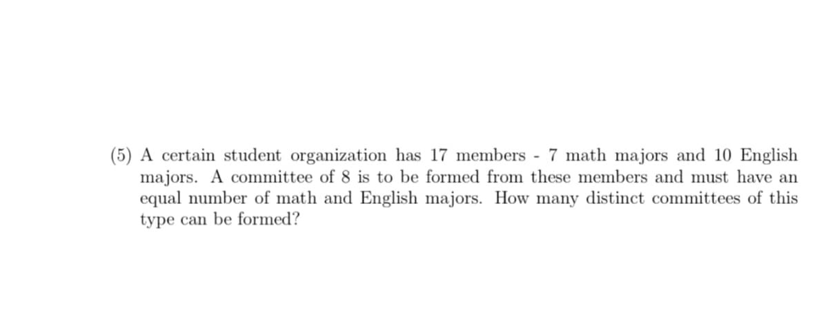(5) A certain student organization has 17 members - 7 math majors and 10 English
majors. A committee of 8 is to be formed from these members and must have an
equal number of math and English majors. How many distinct committees of this
type can be formed?
