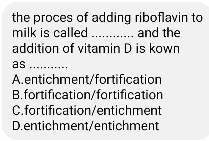 the proces of adding riboflavin to
milk is called. . and the
addition of vitamin D is kown
as . .
A.entichment/fortification
B.fortification/fortification
C.fortification/entichment
D.entichment/entichment
