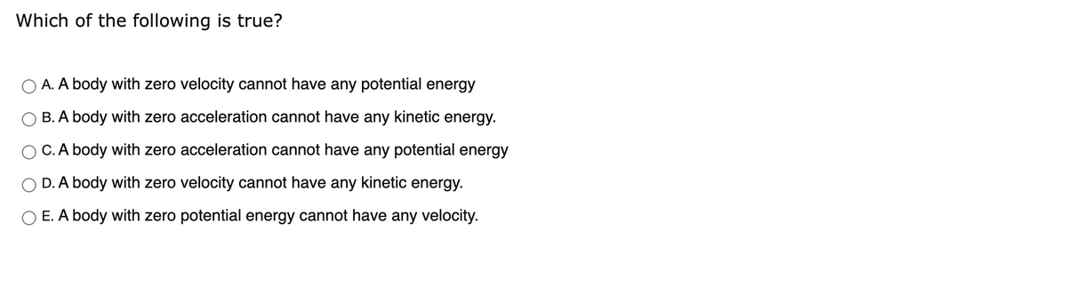 Which of the following is true?
A. A body with zero velocity cannot have any potential energy
B. A body with zero acceleration cannot have any kinetic energy.
C. A body with zero acceleration cannot have any potential energy
D. A body with zero velocity cannot have any kinetic energy.
O E. A body with zero potential energy cannot have any velocity.
