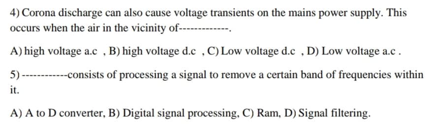 4) Corona discharge can also cause voltage transients on the mains power supply. This
occurs when the air in the vicinity of---
A) high voltage a.c , B) high voltage d.c , C) Low voltage d.c , D) Low voltage a.c.
5)
------consists of processing a signal to remove a certain band of frequencies within
it.
A) A to D converter, B) Digital signal processing, C) Ram, D) Signal filtering.
