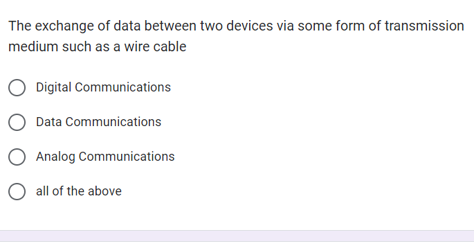 The exchange of data between two devices via some form of transmission
medium such as a wire cable
Digital Communications
Data Communications
Analog Communications
all of the above