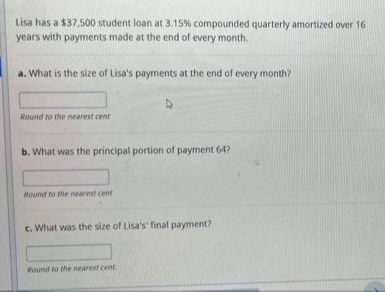 Lisa has a $37,500 student loan at 3.15% compounded quarterly amortized over 16
years with payments made at the end of every month.
a. What is the size of Lisa's payments at the end of every month?
Round to the nearest cent
b. What was the principal portion of payment 64?
Round to the nearest cent
c. What was the size of Lisa's' final payment?
Round to the nearest cent.
