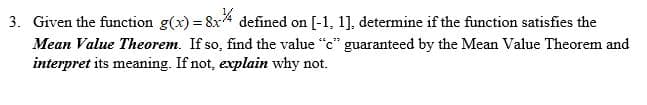 3. Given the function g(x) 8x defined on
[-1, 1], determine if the function satisfies the
Mean Value Theorem. If so, find the value "c" guaranteed by the Mean Value Theorem and
interpret its meaning. If not, explain why not
