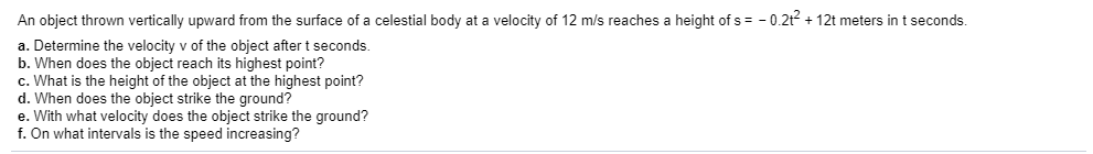 An object thrown vertically upward from the surface of a celestial body at a velocity of 12 m/s reaches a height of s
-0.2t12t meters in t seconds.
a. Determine the velocity v of the object after t seconds.
b. When does the object reach its highest point?
c. What is the height of the object at the highest point?
d. When does the object strike the ground?
e. With what velocity does the object strike the ground?
f. On what intervals is the speed increasing?
