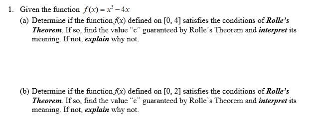1. Given the function f(x) x-4x
(a) Determine if the function x) defined on
Theorem. If so, find the value "c" guaranteed by Rolle's Theorem and interpret its
meaning. If not, explain why not.
[0, 4] satisfies the conditions of Rolle's
(b) Determine if the function fx) defined on
Theorem. If so, find the value "c" guaranteed by Rolle's Theorem and interpret its
meaning. If not, explain why not.
[0, 2] satisfies the conditions of Rolle's

