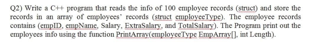 Q2) Write a C++ program that reads the info of 100 employee records (struct) and store the
records in an array of employees' records (struct employeeType). The employee records
contains (empID, empName, Salary, ExtraSalary, and TotalSalary). The Program print out the
employees info using the function PrintArray(employeeType EmpArray[], int Length).
