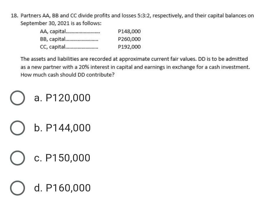 18. Partners AA, BB and CC divide profits and losses 5:3:2, respectively, and their capital balances on
September 30, 2021 is as follows:
AA, capital. .
BB, capital..
CC, capital. .
P148,000
P260,000
P192,000
The assets and liabilities are recorded at approximate current fair values. DD is to be admitted
as a new partner with a 20% interest in capital and earnings in exchange for a cash investment.
How much cash should DD contribute?
a. P120,000
b. P144,000
c. P150,000
d. P160,000
