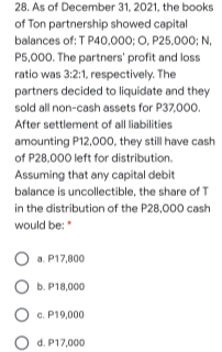 28. As of December 31, 2021, the books
of Ton partnership showed capital
balances of: T P40,000; O, P25,000; N.
P5,000. The partners' profit and loss
ratio was 3:2:1, respectively. The
partners decided to liquidate and they
sold all non-cash assets for P37,000.
After settlement of all liabilities
amounting P12,00o0, they still have cash
of P28,000 left for distribution.
Assuming that any capital debit
balance is uncollectible, the share of T
in the distribution of the P28,000 cash
would be:
a. P17,800
b. P18,000
c. P19,000
d. P17,000
