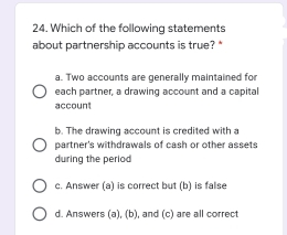 24. Which of the following statements
about partnership accounts is true?*
a. Two accounts are generally maintained for
each partner, a drawing account and a capital
account
b. The drawing account is credited with a
partner's withdrawals of cash or other assets
during the period
c. Answer (a) is correct but (b) is false
O d. Answers (a), (b), and (c) are all correct
