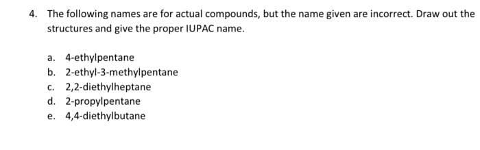 4. The following names are for actual compounds, but the name given are incorrect. Draw out the
structures and give the proper IUPAC name.
a. 4-ethylpentane
b.
2-ethyl-3-methylpentane
c. 2,2-diethylheptane
d. 2-propylpentane
e. 4,4-diethylbutane