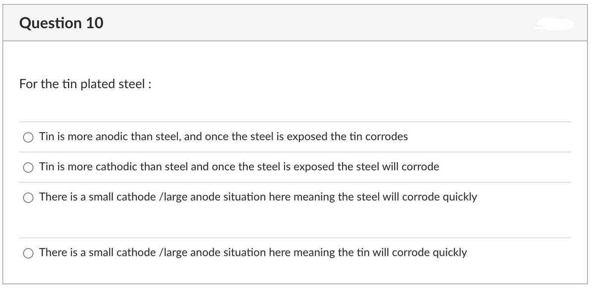Question 10
For the tin plated steel :
Tin is more anodic than steel, and once the steel is exposed the tin corrodes
Tin is more cathodic than steel and once the steel is exposed the steel will corrode
There is a small cathode /large anode situation here meaning the steel will corrode quickly
There is a small cathode /large anode situation here meaning the tin will corrode quickly