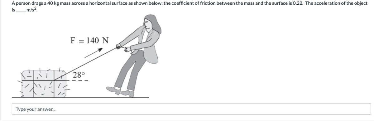 A person drags a 40 kg mass across a horizontal surface as shown below; the coefficient of friction between the mass and the surface is 0.22. The acceleration of the object
is
m/s?
F = 140 N
28°
Type your answer.
