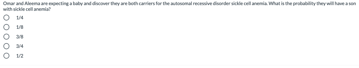 Omar and Aleema are expecting a baby and discover they are both carriers for the autosomal recessive disorder sickle cell anemia. What is the probability they will have a son
with sickle cell anemia?
1/4
1/8
3/8
3/4
1/2
