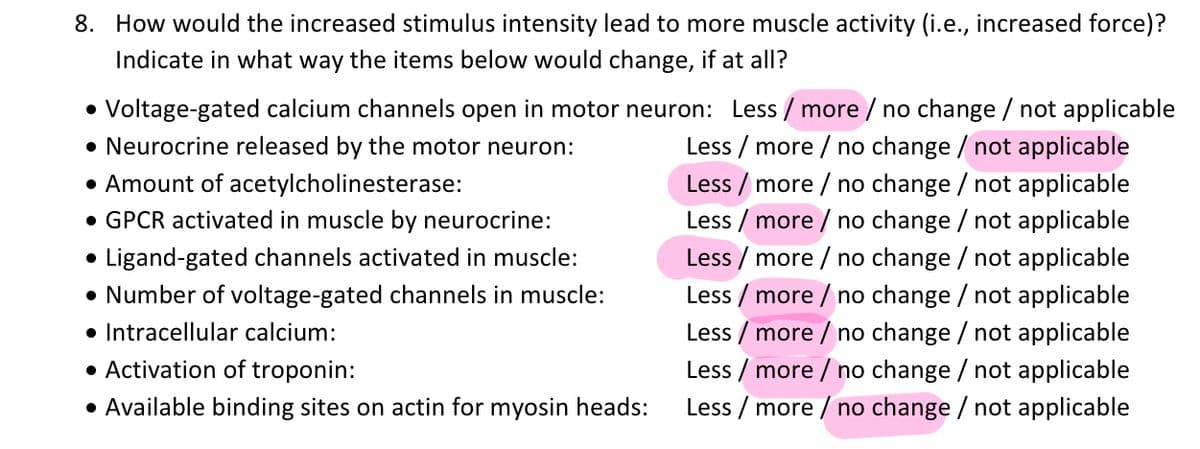 8. How would the increased stimulus intensity lead to more muscle activity (i.e., increased force)?
Indicate in what way the items below would change, if at all?
• Voltage-gated calcium channels open in motor neuron: Less / more / no change / not applicable
• Neurocrine released by the motor neuron:
Less / more / no change / not applicable
• Amount of acetylcholinesterase:
• GPCR activated in muscle by neurocrine:
Less / more / no change / not applicable
Less / more / no change / not applicable
Ligand-gated channels activated in muscle:
Less / more / no change / not applicable
• Number of voltage-gated channels in muscle:
Less / more / no change / not applicable
• Intracellular calcium:
Less / more / no change / not applicable
Less / more / no change / not applicable
Less / more / no change / not applicable
• Activation of troponin:
• Available binding sites on actin for myosin heads:
