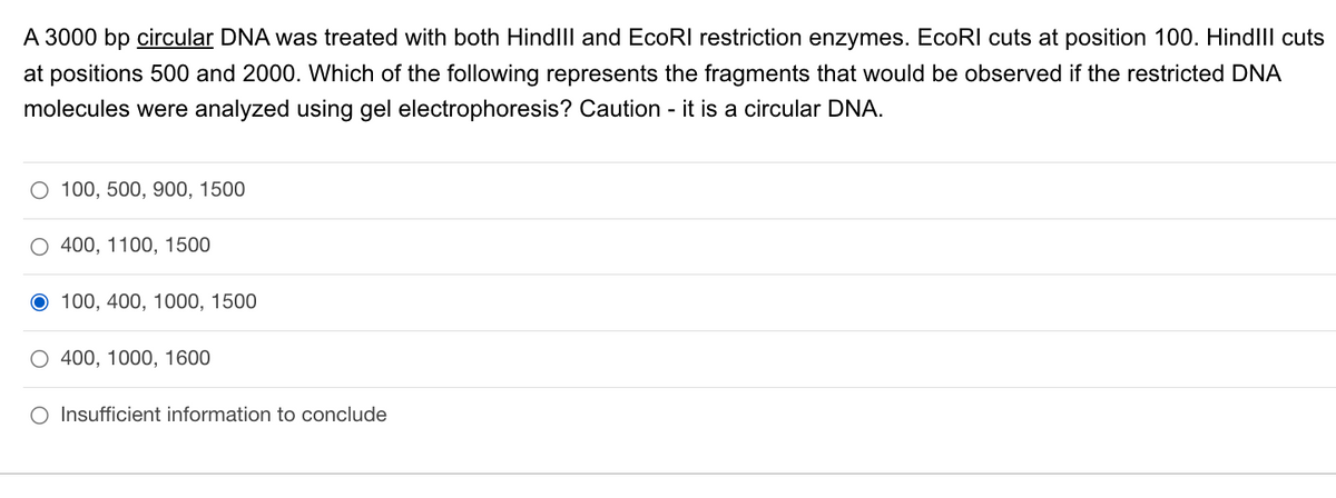 A 3000 bp circular DNA was treated with both HindIII and EcoRI restriction enzymes. EcoRI cuts at position 100. HindIll cuts
at positions 500 and 2000. Which of the following represents the fragments that would be observed if the restricted DNA
molecules were analyzed using gel electrophoresis? Caution - it is a circular DNA.
100, 500, 900, 1500
O 400, 1100, 1500
O 100, 400, 1000, 1500
O 400, 1000, 1600
O Insufficient information to conclude