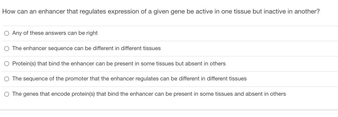 How can an enhancer that regulates expression of a given gene be active in one tissue but inactive in another?
O Any of these answers can be right
O The enhancer sequence can be different in different tissues
O Protein(s) that bind the enhancer can be present in some tissues but absent in others
The sequence of the promoter that the enhancer regulates can be different in different tissues
O The genes that encode protein(s) that bind the enhancer can be present in some tissues and absent in others