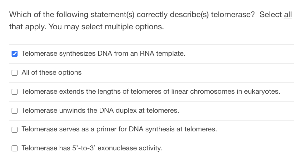 Which of the following statement(s) correctly describe(s) telomerase? Select all
that apply. You may select multiple options.
✔Telomerase synthesizes DNA from an RNA template.
O All of these options
O Telomerase extends the lengths of telomeres of linear chromosomes in eukaryotes.
O Telomerase unwinds the DNA duplex at telomeres.
Telomerase serves as a primer for DNA synthesis at telomeres.
O Telomerase has 5'-to-3' exonuclease activity.