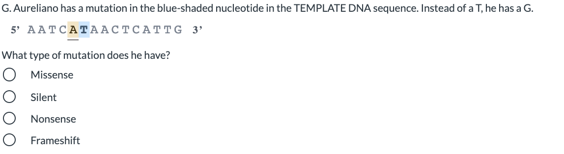 G. Aureliano has a mutation in the blue-shaded nucleotide in the TEMPLATE DNA sequence. Instead of a T, he has a G.
5 AAТCА ТААСТСАТTG 3'
What type of mutation does he have?
O Missense
O Silent
Nonsense
Frameshift
