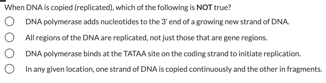 When DNA is copied (replicated), which of the following is NOT true?
DNA polymerase adds nucleotides to the 3' end of a growing new strand of DNA.
All regions of the DNA are replicated, not just those that are gene regions.
DNA polymerase binds at the TATAA site on the coding strand to initiate replication.
In any given location, one strand of DNA is copied continuously and the other in fragments.
