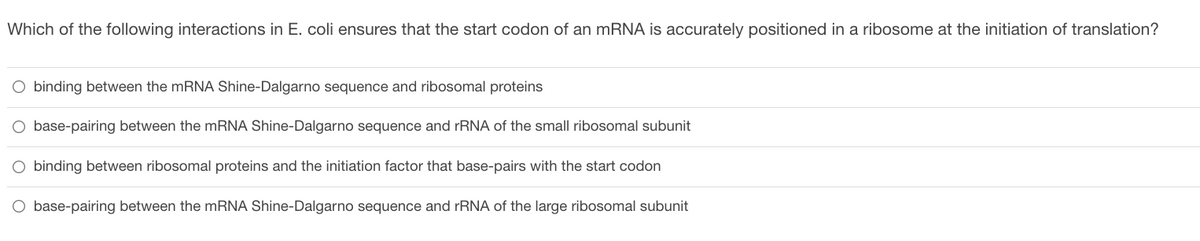 Which of the following interactions in E. coli ensures that the start codon of an mRNA is accurately positioned in a ribosome at the initiation of translation?
O binding between the mRNA Shine-Dalgarno sequence and ribosomal proteins
base-pairing between the mRNA Shine-Dalgarno sequence and rRNA of the small ribosomal subunit
O binding between ribosomal proteins and the initiation factor that base-pairs with the start codon
O base-pairing between the mRNA Shine-Dalgarno sequence and rRNA of the large ribosomal subunit