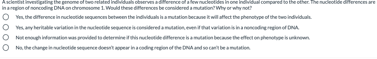 A scientist investigating the genome of two related individuals observes a difference of a few nucleotides in one individual compared to the other. The nucleotide differences are
in a region of noncoding DNA on chromosome 1. Would these differences be considered a mutation? Why or why not?
Yes, the difference in nucleotide sequences between the individuals is a mutation because it will affect the phenotype of the two individuals.
Yes, any heritable variation in the nucleotide sequence is considered a mutation, even if that variation is in a noncoding region of DNA.
Not enough information was provided to determine if this nucleotide difference is a mutation because the effect on phenotype is unknown.
No, the change in nucleotide sequence doesn't appear in a coding region of the DNA and so can't be a mutation.
