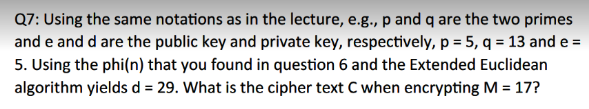 Q7: Using the same notations as in the lecture, e.g., p and q are the two primes
and e and d are the public key and private key, respectively, p = 5, q = 13 and e=
5. Using the phi(n) that you found in question 6 and the Extended Euclidean
algorithm yields d = 29. What is the cipher text C when encrypting M = 17?