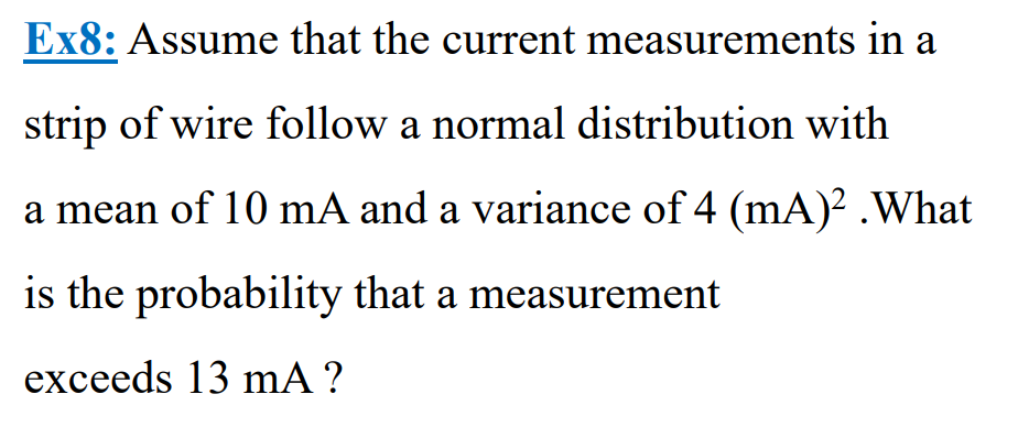 Ex8: Assume that the current measurements in a
strip of wire follow a normal distribution with
a mean of 10 mA and a variance of 4 (mA)² .What
is the probability that a measurement
exceeds 13 mA?