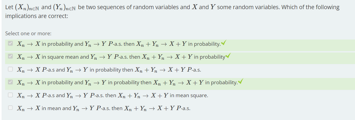 Let (Xn)neN and (Yn)neN be two sequences of random variables and X and Y some random variables. Which of the following
implications are correct:
Select one or more:
✔ Xn → X in probability and Yn → Y P-a.s. then Xn + Yn → X + Y in probability.
Xn → X in square mean and Yn → Y P-a.s. then Xn + Yn → X + Y in probability
Xn → X P-a.s and Yn → Y in probability then Xn + Yn → X + Y P-a.s.
✔ Xn → X in probability and Yn → Y in probability then Xn + Yn → X + Y in probability.
Xn → X P-a.s and Yn → Y P-a.s. then Xn + Yn → X + Y in mean square.
O Xn → X in mean and Yn → Y P-a.s. then Xn+ Yn → X+Y P-a.s.