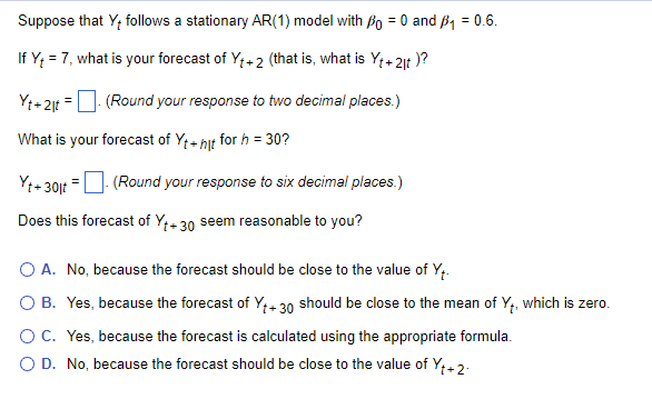 Suppose that Y+ follows a stationary AR(1) model with P = 0 and ₁ = 0.6.
If Y₁ = 7, what is your forecast of Y₁+2 (that is, what is Yt+2|t)?
Yt + 2lt = - (Round your response to two decimal places.)
What is your forecast of Yt + hit for h = 30?
Yt+30jt = (Round your response to six decimal places.)
Does this forecast of Yt+30 seem reasonable to you?
A. No, because the forecast should be close to the value of Y₁.
O B. Yes, because the forecast of Y₁+30 should be close to the mean of Y₁, which is zero.
C. Yes, because the forecast is calculated using the appropriate formula.
O D. No, because the forecast should be close to the value of Y₁+2.