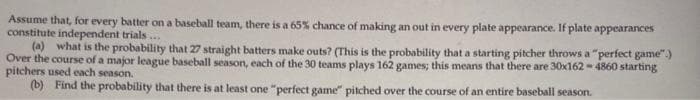 Assume that, for every batter on a baseball team, there is a 65% chance of making an out in every plate appearance. If plate appearances
constitute independent trials...
(a) what is the probability that 27 straight batters make outs? (This is the probability that a starting pitcher throws a "perfect game".)
Over the course of a major league baseball season, each of the 30 teams plays 162 games; this means that there are 30x162-4860 starting
pitchers used each season.
(b) Find the probability that there is at least one "perfect game" pitched over the course of an entire baseball season.