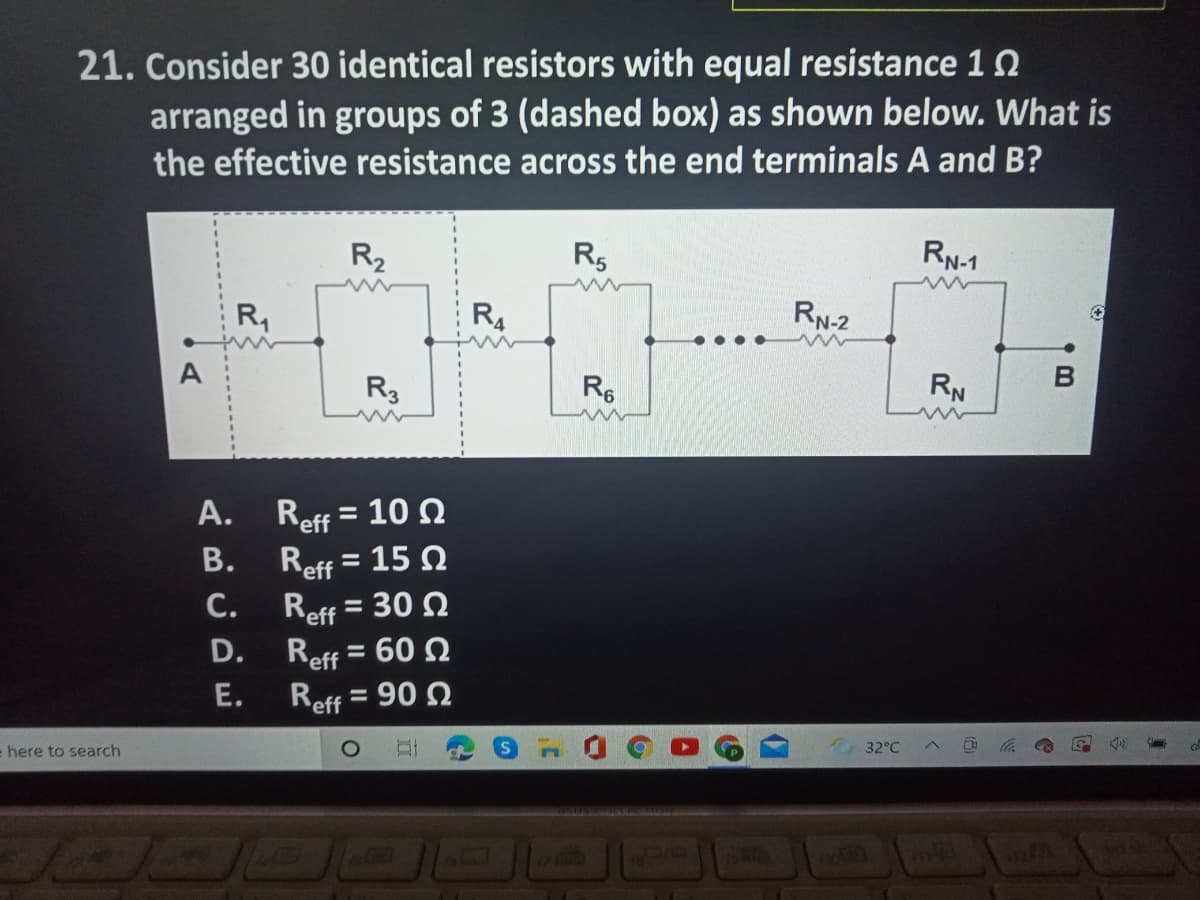 21. Consider 30 identical resistors with equal resistance 12
arranged in groups of 3 (dashed box) as shown below. What is
the effective resistance across the end terminals A and B?
R2
R5
RN-1
R,
R4
RN-2
A
R3
R6
RN
A. Reff = 10N
%3D
Reff = 15 N
Reff = 30 N
Reff = 60 N
Reff = 90 N
В.
C.
%3D
D.
E.
= here to search
32°C
