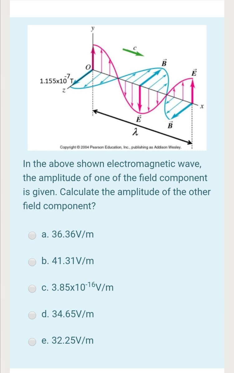1.155x10'T
B
Copyright © 2004 Pearson Education, Inc., publishing as Addison Wesley.
In the above shown electromagnetic wave,
the amplitude of one of the field component
is given. Calculate the amplitude of the other
field component?
а. 36.36V/m
b. 41.31V/m
c. 3.85x1016V/m
d. 34.65V/m
е. 32.25V/m
