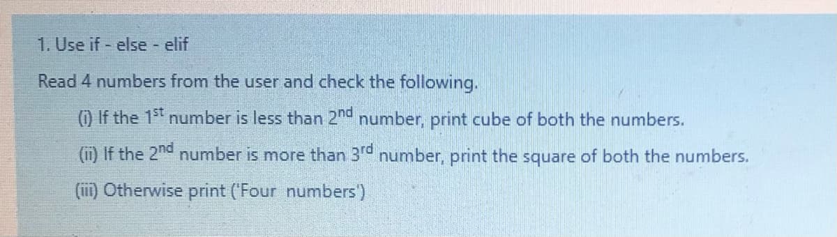 1. Use if - else elif
Read 4 numbers from the user and check the following.
() If the 15t number is less than 2n number, print cube of both the numbers.
(i) If the 2nd number is more than 3° number, print the square of both the numbers.
(ii) Otherwise print ('Four numbers')
