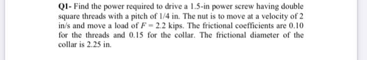 QI- Find the power required to drive a 1.5-in power screw having double
square threads with a pitch of 1/4 in. The nut is to move at a velocity of 2
in/s and move a load of F 2.2 kips. The frictional coefficients are 0.10
for the threads and 0.15 for the collar. The frictional diameter of the
collar is 2.25 in.
