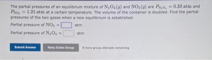 The partial pressures of an equilibrium mixture of N₂O4 (g) and NO₂ (g) are PN,0, = 0.33 atm and
PNO, 1.21 atm at a certain temperature. The volume of the container is doubled. Find the partial
pressures of the two gases when a new equilibrium is established.
Partial pressure of NO₂ =|
atm
Partial pressure of N₂O4
Submit Answer
Retry Entire Group
atm
8 more group attempts remaining