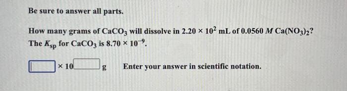 Be sure to answer all parts.
How many grams of CaCO3 will dissolve in 2.20 × 10² mL of 0.0560 M Ca(NO3)2?
The Ksp for CaCO3 is 8.70 × 10⁹.
x 10
g Enter your answer in scientific notation.