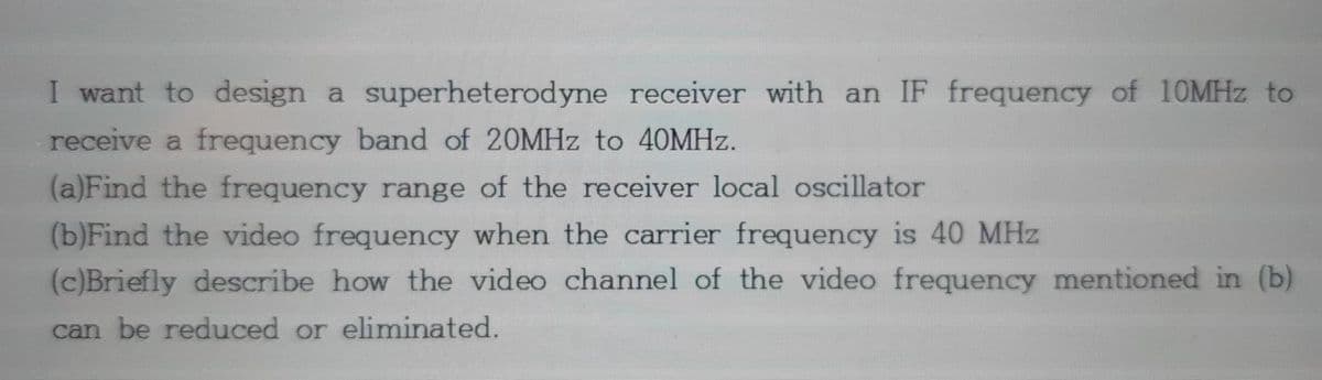 I want to design a superheterodyne receiver with an IF frequency of 10MHZ to
receive a frequency band of 20MHZ to 40MHZ.
(a)Find the frequency range of the receiver local oscillator
(b)Find the video frequency when the carrier frequency is 40 MHz
(c)Briefly describe how the video channel of the video frequency mentioned in (b)
can be reduced or eliminated.
