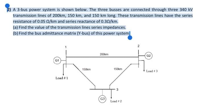 P) A 3-bus power system is shown below. The three busses are connected through three 340 kV
transmission lines of 200km, 150 km, and 150 km long. These transmission lines have the series
resistance of 0.05 0/km and series reactance of 0.30/km.
(a) Find the value of the transmission lines series impedances.
(b) Find the bus admittance matrix (Y-bus) of this power system
200km
G2
G1
150km
150km
Load #3
Load # 1
3
G3
Load #2
