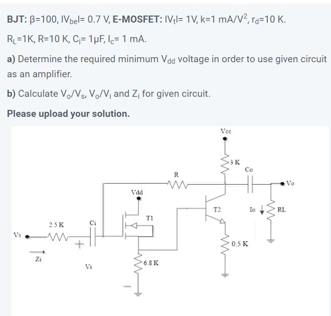 BJT: B=100, IVbel= 0.7 V, E-MOSFET: IVl= 1V, k=D1 mA/V2, rd310 K.
RL=1K, R=10 K, C;= 1pF, l= 1 mA.
a) Determine the required minimum Vdd Voltage in order to use given circuit
as an amplifier.
b) Calculate Vo/Vs, Vo/V¡ and Z¡ for given circuit.
Please upload your solution.
Vce
3K
Co
R
Vo
Vdd
T2
Io
RL
2.5 K
Vs
0.5 K
Zi
6.8 K
Vi

