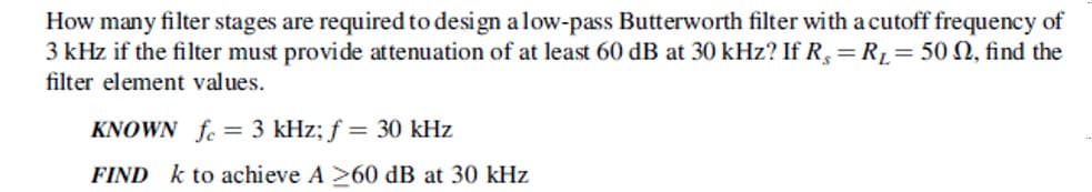 How many filter stages are required to design a low-pass Butterworth filter with a cutoff frequency of
3 kHz if the filter must provide attenuation of at least 60 dB at 30 kHz? If R,= R1=50 N, find the
filter element values.
KNOWN fe = 3 kHz; f = 30 kHz
FIND k to achieve A >60 dB at 30 kHz

