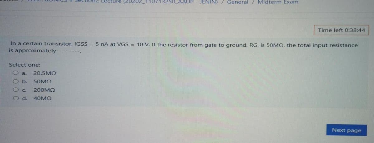re (20202110713250_AAUP - JENIN)
General
Midterm Exam
Time left 0:38:44
In a certain transistor, IGSS = 5 nA at VGS = 10 V. If the resistor from gate to ground, RG, is 50MO, the total input resistance
is approximately------
Select one:
a.
20.5M2
b.
50MQ
C.
200MQ
d.
40MQ
Next page
