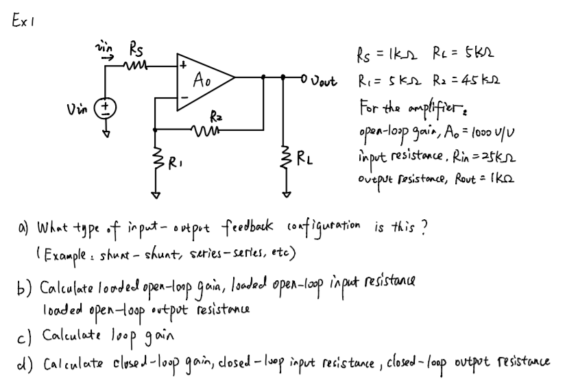 Ex I
Rs = Iks Re = 5k2
Ao
-o Jout
RI= Skr R2 = 45 ke
For the amplifiers
open-loop gain, A. = lo00 v/U
in put resistance, Rin=25ks2
Ra
RI
Oveput fesistonce, Rout = Ikn
feedbock configuration is this?
a) What type of imput- outpot
(Example : shunt - shunt, series-sertes, etc)
b) Calculate looded open-loop gain, loded open-lop input resistance
loaded open-loop ovtpot resistance
c) Calculate loop gain
d) Caleulate closed-loop gain, closed - loop input resistance , closed - lonp outpot resistance
