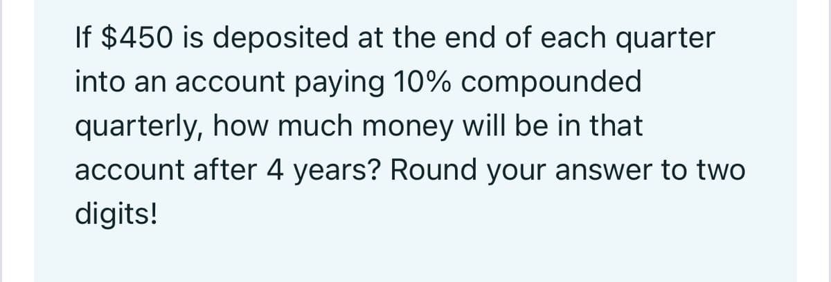 If $450 is deposited at the end of each quarter
into an account paying 10% compounded
quarterly, how much money will be in that
account after 4 years? Round your answer to two
digits!
