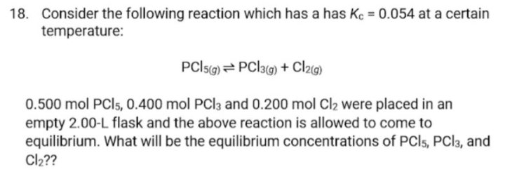 18. Consider the following reaction which has a has Kc = 0.054 at a certain
temperature:
PCISG) = PCI3G) + Cl29)
0.500 mol PCI5, 0.400 mol PCI3 and 0.200 mol Cl2 were placed in an
empty 2.00-L flask and the above reaction is allowed to come to
equilibrium. What will be the equilibrium concentrations of PCI5, PCI3, and
Cl2??
