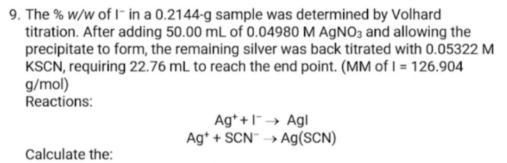 9. The % w/w of I- in a 0.2144-g sample was determined by Volhard
titration. After adding 50.00 mL of 0.04980 M AGNO3 and allowing the
precipitate to form, the remaining silver was back titrated with 0.05322 M
KSCN, requiring 22.76 mL to reach the end point. (MM of I = 126.904
g/mol)
Reactions:
Ag* +I-→ Agl
Ag* + SCN" → Ag(SCN)
Calculate the:
